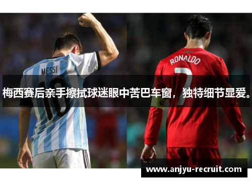 梅西赛后亲手擦拭球迷眼中苦巴车窗，独特细节显爱。